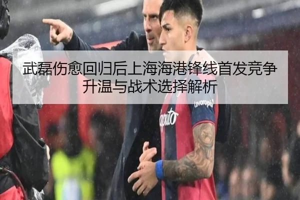 武磊伤愈回归后上海海港锋线首发竞争升温与战术选择解析
