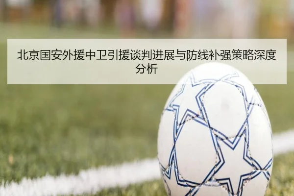 北京国安外援中卫引援谈判进展与防线补强策略深度分析