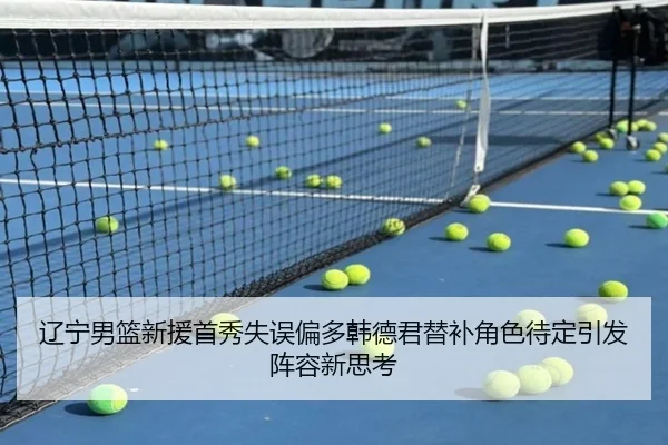 辽宁男篮新援首秀失误偏多韩德君替补角色待定引发阵容新思考